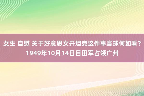 女生 自慰 关于好意思女开坦克这件事寰球何如看？1949年10月14日目田军占领广州