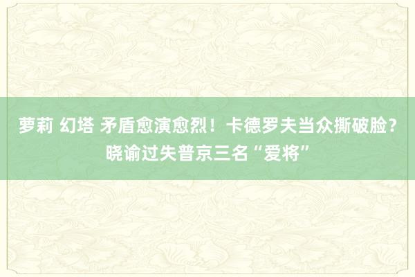 萝莉 幻塔 矛盾愈演愈烈！卡德罗夫当众撕破脸？晓谕过失普京三名“爱将”