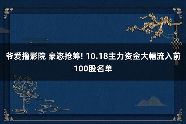 爷爱撸影院 豪恣抢筹! 10.18主力资金大幅流入前100股名单