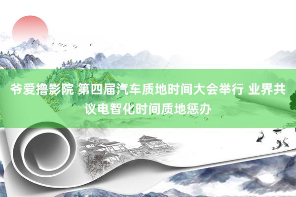 爷爱撸影院 第四届汽车质地时间大会举行 业界共议电智化时间质地惩办