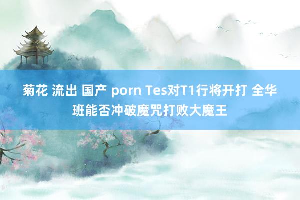 菊花 流出 国产 porn Tes对T1行将开打 全华班能否冲破魔咒打败大魔王