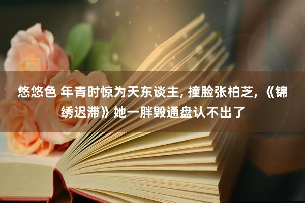 悠悠色 年青时惊为天东谈主， 撞脸张柏芝， 《锦绣迟滞》她一胖毁通盘认不出了