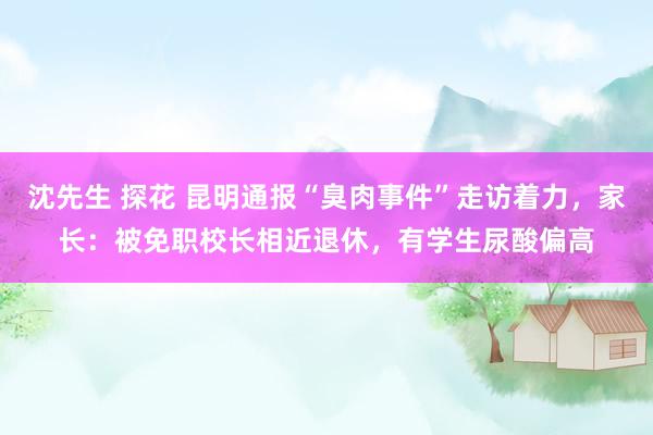 沈先生 探花 昆明通报“臭肉事件”走访着力，家长：被免职校长相近退休，有学生尿酸偏高