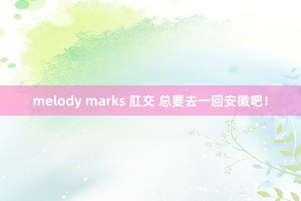 melody marks 肛交 总要去一回安徽吧！