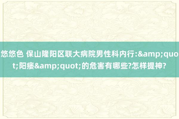 悠悠色 保山隆阳区联大病院男性科内行:&quot;阳痿&quot;的危害有哪些?怎样提神?