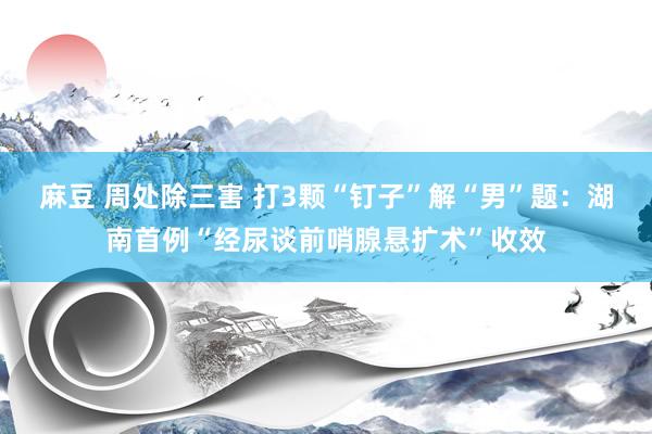 麻豆 周处除三害 打3颗“钉子”解“男”题：湖南首例“经尿谈前哨腺悬扩术”收效