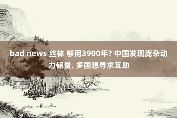 bad news 丝袜 够用3900年? 中国发现庞杂动力储量， 多国想寻求互助