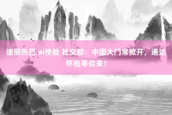 迪丽热巴 ai换脸 社交部：中国大门常掀开，通达怀抱等你来！