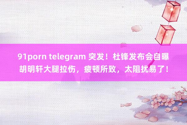 91porn telegram 突发！杜锋发布会自曝胡明轩大腿拉伤，疲顿所致，太阻扰易了！