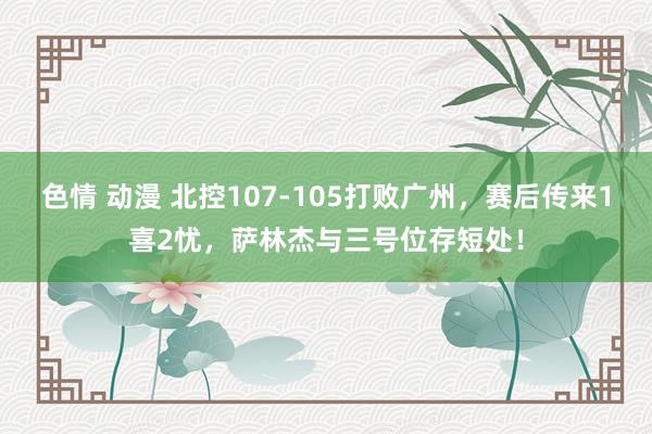 色情 动漫 北控107-105打败广州，赛后传来1喜2忧，萨林杰与三号位存短处！