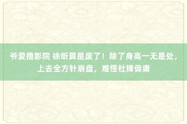 爷爱撸影院 徐昕算是废了！除了身高一无是处，上去全方针崩盘，难怪杜锋毋庸