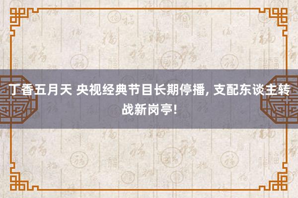 丁香五月天 央视经典节目长期停播， 支配东谈主转战新岗亭!