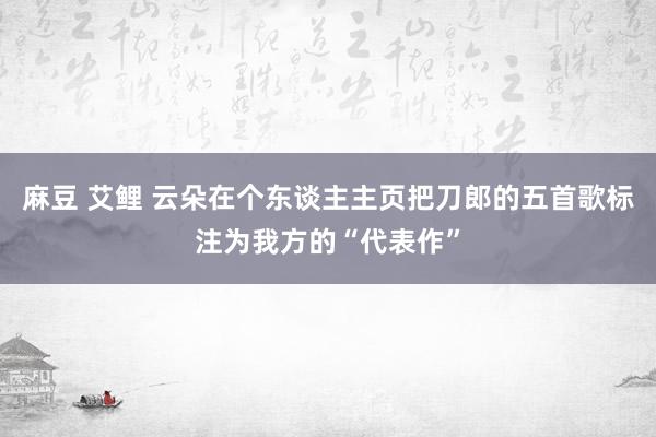 麻豆 艾鲤 云朵在个东谈主主页把刀郎的五首歌标注为我方的“代表作”