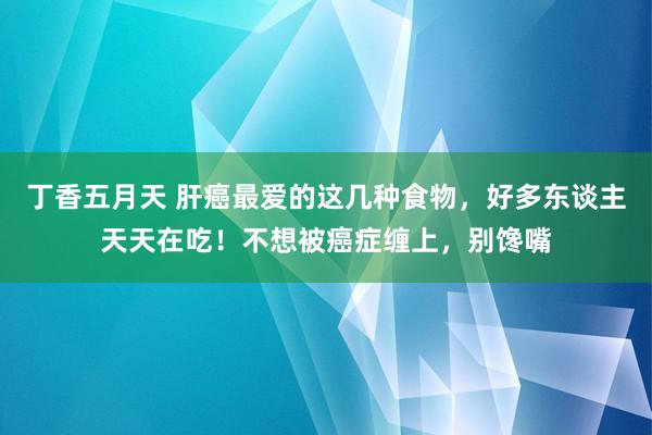 丁香五月天 肝癌最爱的这几种食物，好多东谈主天天在吃！不想被癌症缠上，别馋嘴