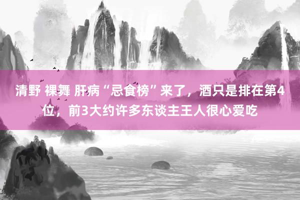 清野 裸舞 肝病“忌食榜”来了，酒只是排在第4位，前3大约许多东谈主王人很心爱吃