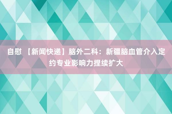 自慰 【新闻快递】脑外二科：新疆脑血管介入定约专业影响力捏续扩大