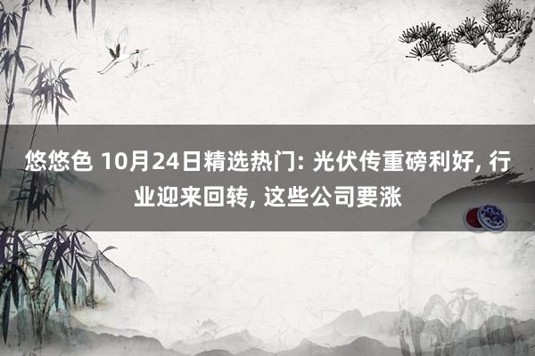 悠悠色 10月24日精选热门: 光伏传重磅利好， 行业迎来回转， 这些公司要涨