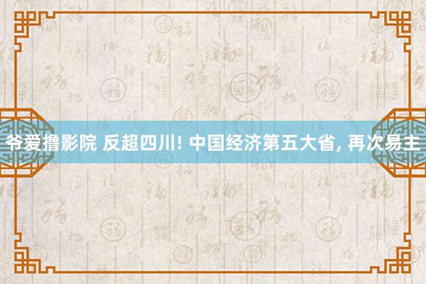 爷爱撸影院 反超四川! 中国经济第五大省， 再次易主