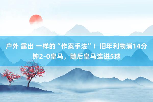 户外 露出 一样的“作案手法”！旧年利物浦14分钟2-0皇马，随后皇马连进5球