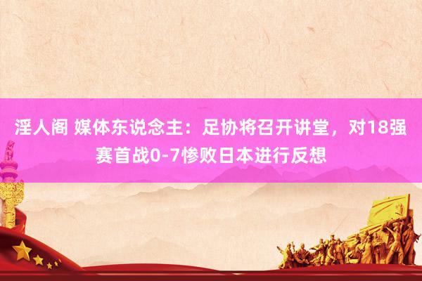 淫人阁 媒体东说念主：足协将召开讲堂，对18强赛首战0-7惨败日本进行反想