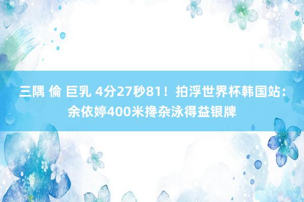 三隅 倫 巨乳 4分27秒81！拍浮世界杯韩国站：余依婷400米搀杂泳得益银牌