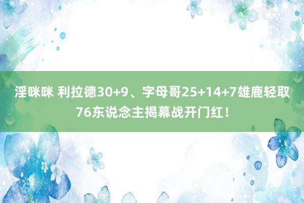 淫咪咪 利拉德30+9、字母哥25+14+7雄鹿轻取76东说念主揭幕战开门红！