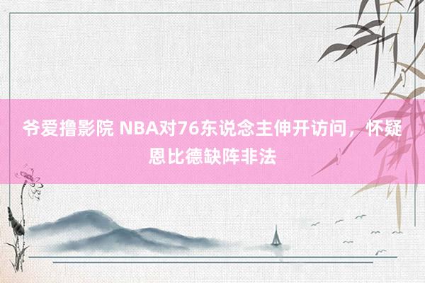 爷爱撸影院 NBA对76东说念主伸开访问，怀疑恩比德缺阵非法