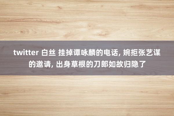 twitter 白丝 挂掉谭咏麟的电话， 婉拒张艺谋的邀请， 出身草根的刀郎如故归隐了