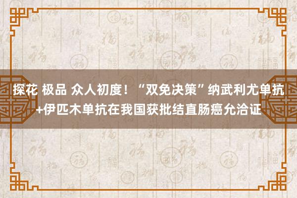 探花 极品 众人初度！“双免决策”纳武利尤单抗+伊匹木单抗在我国获批结直肠癌允洽证