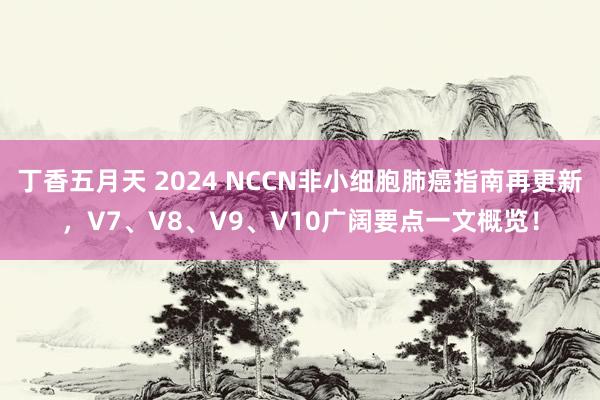 丁香五月天 2024 NCCN非小细胞肺癌指南再更新，V7、V8、V9、V10广阔要点一文概览！