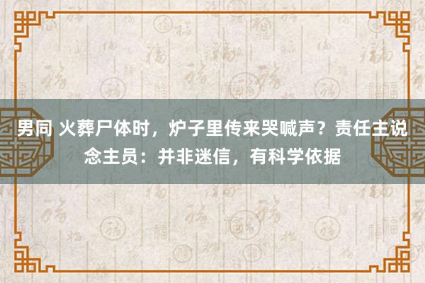 男同 火葬尸体时，炉子里传来哭喊声？责任主说念主员：并非迷信，有科学依据