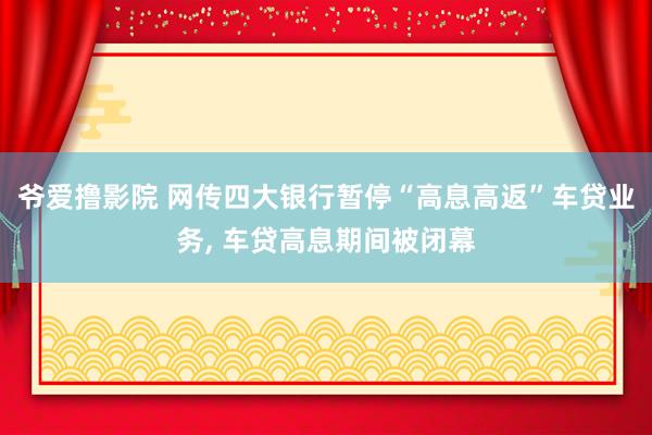 爷爱撸影院 网传四大银行暂停“高息高返”车贷业务， 车贷高息期间被闭幕