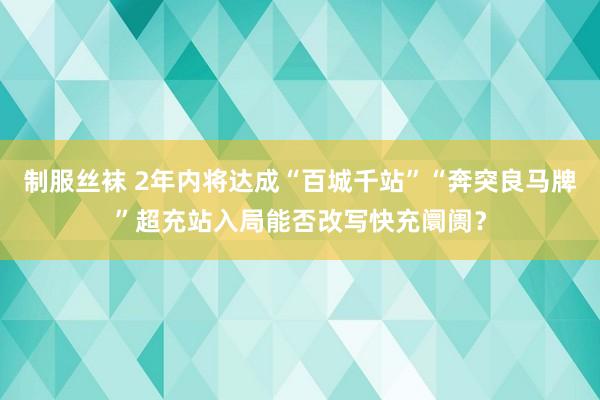 制服丝袜 2年内将达成“百城千站”“奔突良马牌”超充站入局能否改写快充阛阓？