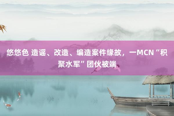 悠悠色 造谣、改造、编造案件缘故，一MCN“积聚水军”团伙被端