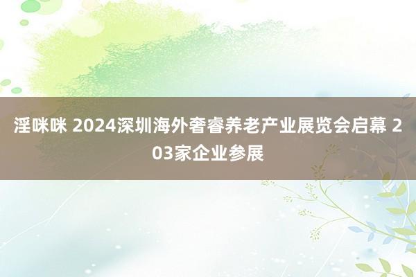 淫咪咪 2024深圳海外奢睿养老产业展览会启幕 203家企业参展