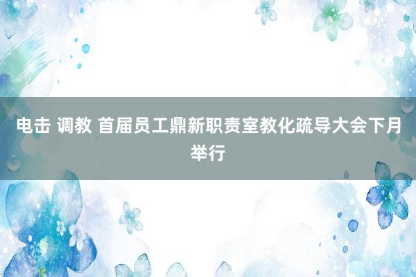 电击 调教 首届员工鼎新职责室教化疏导大会下月举行