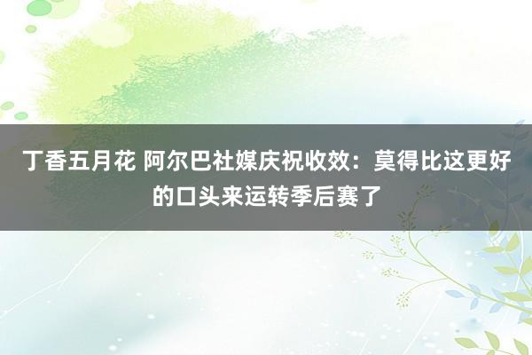 丁香五月花 阿尔巴社媒庆祝收效：莫得比这更好的口头来运转季后赛了