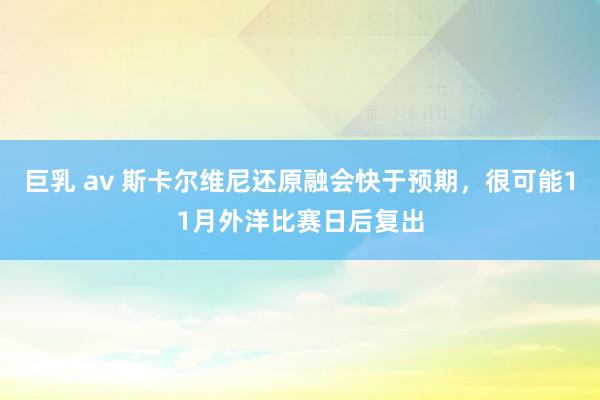 巨乳 av 斯卡尔维尼还原融会快于预期，很可能11月外洋比赛日后复出