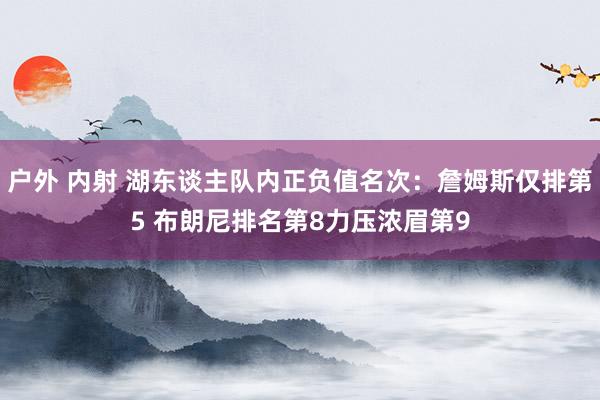 户外 内射 湖东谈主队内正负值名次：詹姆斯仅排第5 布朗尼排名第8力压浓眉第9