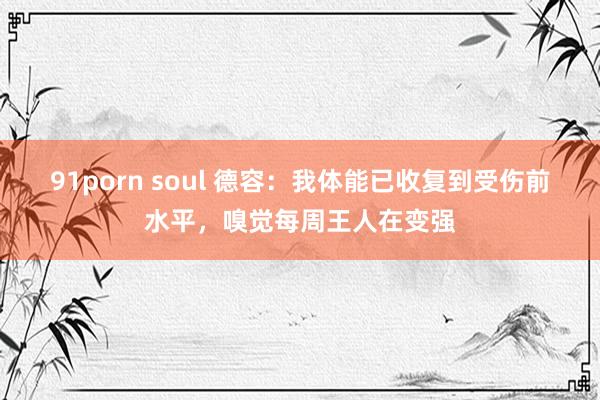 91porn soul 德容：我体能已收复到受伤前水平，嗅觉每周王人在变强