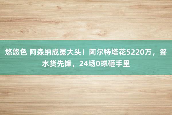 悠悠色 阿森纳成冤大头！阿尔特塔花5220万，签水货先锋，24场0球砸手里