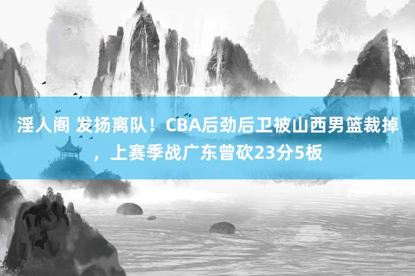 淫人阁 发扬离队！CBA后劲后卫被山西男篮裁掉，上赛季战广东曾砍23分5板