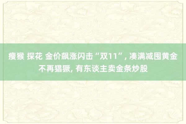 瘦猴 探花 金价飙涨闪击“双11”， 凑满减囤黄金不再猖獗， 有东谈主卖金条炒股