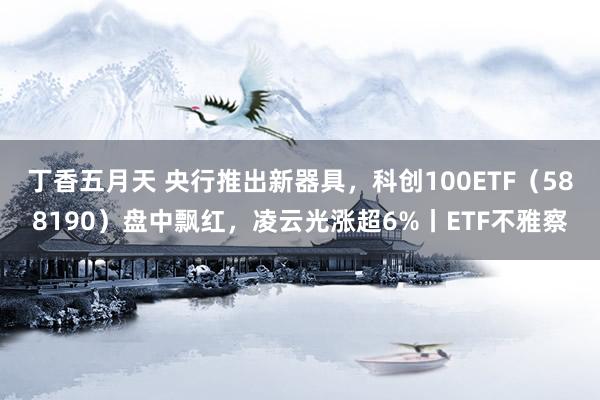 丁香五月天 央行推出新器具，科创100ETF（588190）盘中飘红，凌云光涨超6%丨ETF不雅察