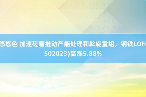 悠悠色 加速磋磨推动产能处理和斡旋重组，钢铁LOF(502023)高涨5.88%