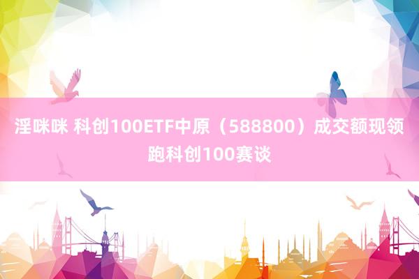 淫咪咪 科创100ETF中原（588800）成交额现领跑科创100赛谈