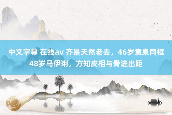 中文字幕 在线av 齐是天然老去，46岁袁泉同框48岁马伊琍，方知皮相与骨进出距