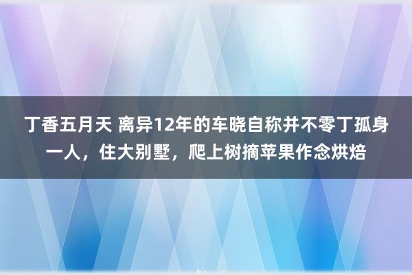 丁香五月天 离异12年的车晓自称并不零丁孤身一人，住大别墅，爬上树摘苹果作念烘焙