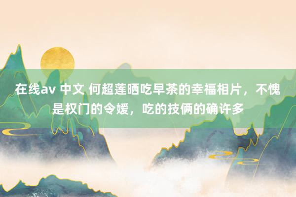 在线av 中文 何超莲晒吃早茶的幸福相片，不愧是权门的令嫒，吃的技俩的确许多