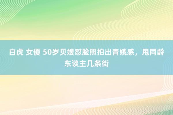 白虎 女優 50岁贝嫂怼脸照拍出青娥感，甩同龄东谈主几条街